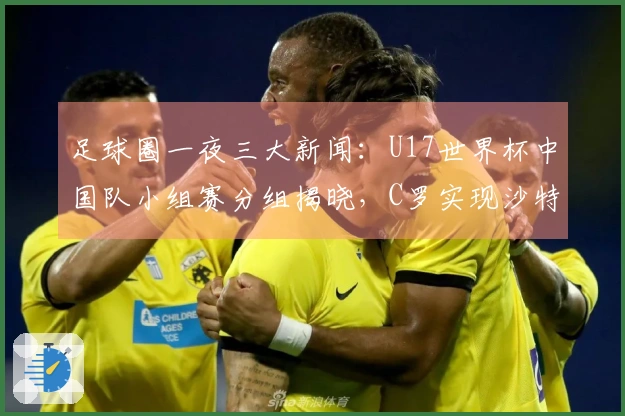 足球圈一夜三大新闻：U17世界杯中国队小组赛分组揭晓，C罗实现沙特联赛夺冠梦想！
