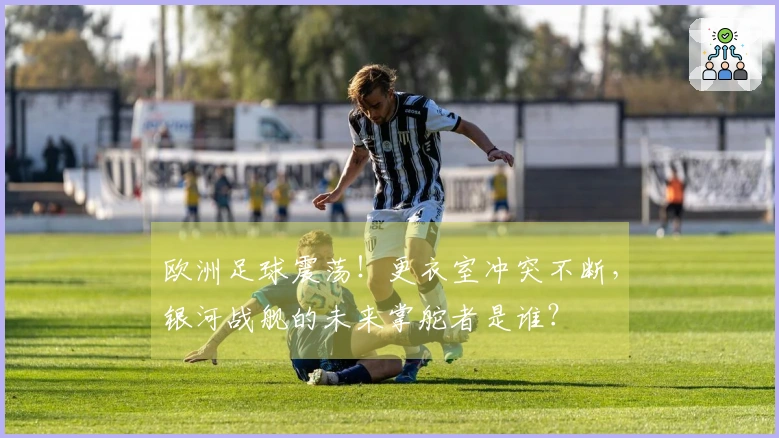 欧洲足球震荡！更衣室冲突不断，银河战舰的未来掌舵者是谁？