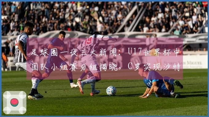 足球圈一夜三大新闻：U17世界杯中国队小组赛分组揭晓，C罗实现沙特联赛夺冠梦想！